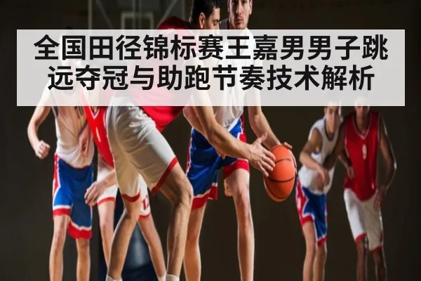 全国田径锦标赛王嘉男男子跳远夺冠与助跑节奏技术解析（kaiyun）