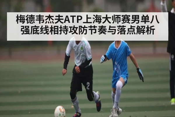 梅德韦杰夫ATP上海大师赛男单八强底线相持攻防节奏与落点解析（kaiyun）