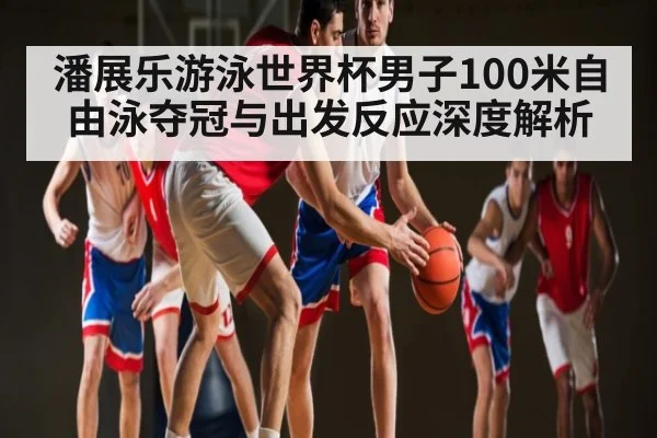 潘展乐游泳世界杯男子100米自由泳夺冠与出发反应深度解析（kaiyun）