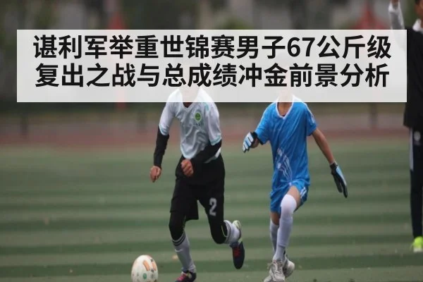 谌利军举重世锦赛男子67公斤级复出之战与总成绩冲金前景分析（kaiyun）